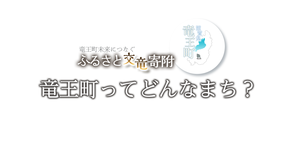 竜王町未来につなぐふるさと交竜寄附。竜王町を愛し、応援してくださる全国の皆さまからいただいた寄付金は、竜王町の魅力を高め発展させるための事業に活用させていただいています！