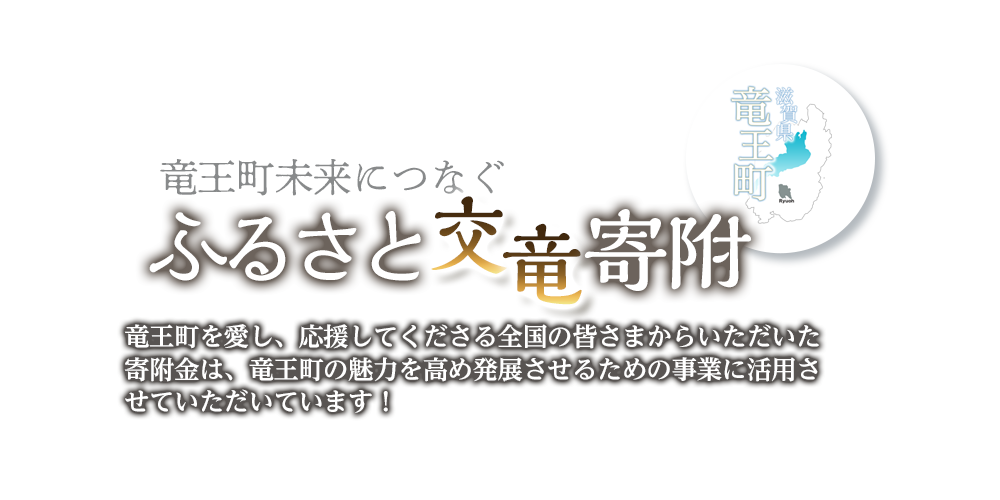 竜王町未来につなぐふるさと交竜寄附。竜王町を愛し、応援してくださる全国の皆さまからいただいた寄付金は、竜王町の魅力を高め発展させるための事業に活用させていただいています！