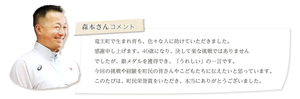 森本さんコメント。竜王町に生まれ育ち、色々な人に助けていただきました。感謝申し上げます。40歳になり、決して楽な挑戦ではありませんでしたが、銀メダルを獲得でき、「うれしい」の一言です。今回の挑戦や経験を町民の皆さんやこどもたちに伝えたいと思っています。このたびは、町民栄誉賞をいただき、本当にありがとうございました。