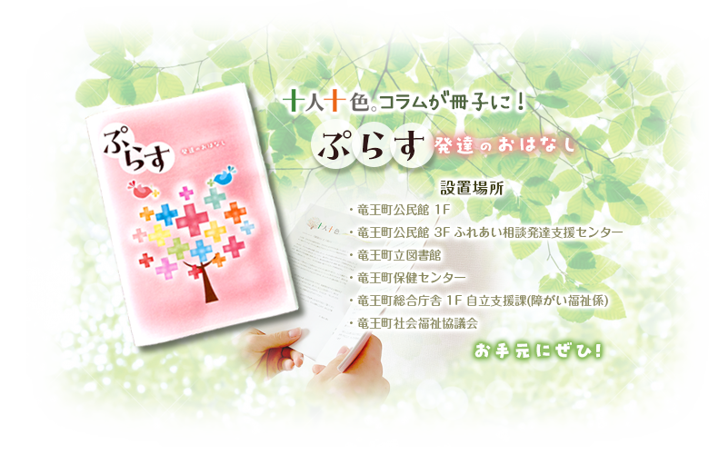 十人十色。コラムが冊子に！「「ぷらす」発達のおはなし」は、竜王町公民館1階と3階ふれあい相談発達支援センター、竜王町公民館、竜王町保健センター、竜王町総合庁舎1階自立支援課（障がい福祉係)、竜王町社会福祉協議会に設置しています。お手元にぜひ！