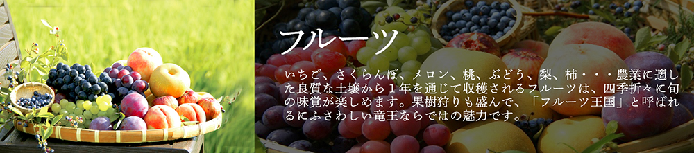 「フルーツ」いちご、さくらんぼ、メロン、桃、ぶどう、梨、柿・・・農業に適した良質な土壌から1年を通じて収穫されるフルーツは、四季折々に旬の味覚が楽しめます。果樹狩りも盛んで、「フルーツ王国」と呼ばれるにふさわしい竜王ならではの魅力です。