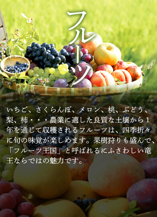 「フルーツ」いちご、さくらんぼ、メロン、桃、ぶどう、梨、柿・・・農業に適した良質な土壌から1年を通じて収穫されるフルーツは、四季折々に旬の味覚が楽しめます。果樹狩りも盛んで、「フルーツ王国」と呼ばれるにふさわしい竜王ならではの魅力です。