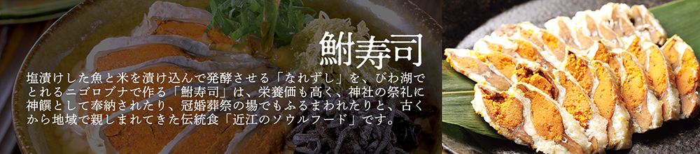 「鮒寿司」塩漬けした魚と米を漬け込んで発酵させる「なれずし」を、びわ湖でとれるニゴロブナで作る「鮒寿司」は、栄養価も高く、神社の祭礼に神饌として奉納されたり、冠婚葬祭の場でもふるまわれたりと、古くから地域で親しまれてきた伝統食「近江のソウルフード」です。