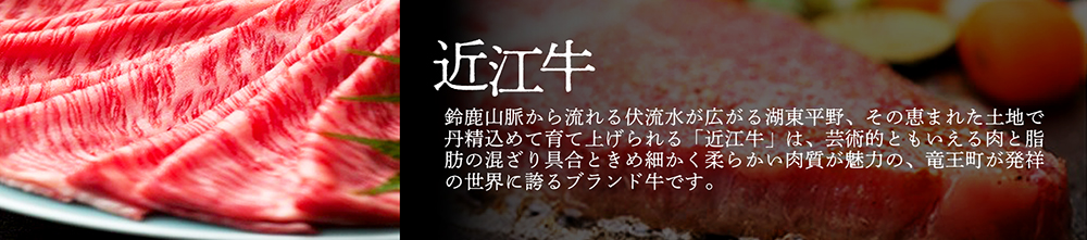 「近江牛」鈴鹿山脈から流れる伏流水が広がる湖東平野、その恵まれた土地で丹精込めて育て上げられる「近江牛」は、芸術的ともいえる肉と脂肪の混ざり具合ときめ細かく柔らかい肉質が魅力の、竜王町が発祥の世界に誇るブランド牛です。