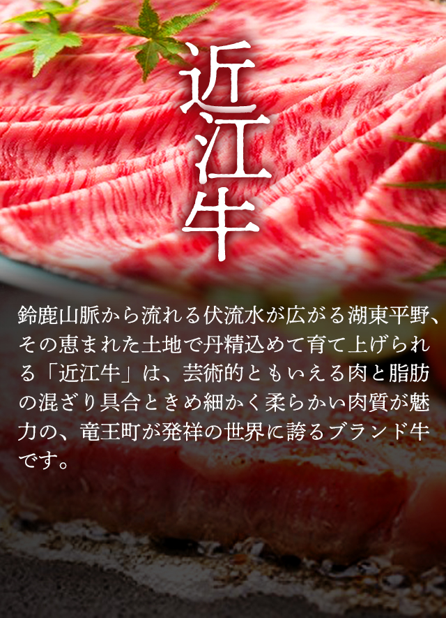 「近江牛」鈴鹿山脈から流れる伏流水が広がる湖東平野、その恵まれた土地で丹精込めて育て上げられる「近江牛」は、芸術的ともいえる肉と脂肪の混ざり具合ときめ細かく柔らかい肉質が魅力の、竜王町が発祥の世界に誇るブランド牛です。