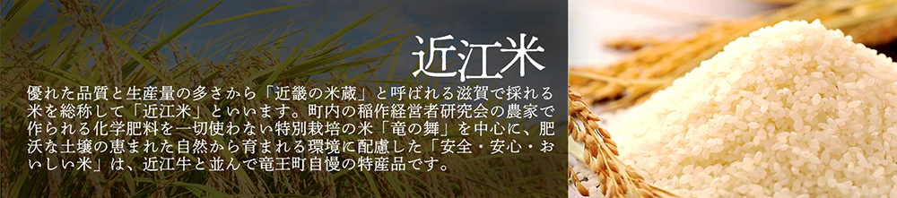 「近江米」優れた品質と生産量の多さから「近畿の米蔵」と呼ばれる滋賀で採れる米を総称して「近江米」といいます。町内の稲作経営者研究会の農家で作られる化学肥料を一切使わない特別栽培の米「竜の舞」を中心に、肥沃な土壌の恵まれた自然から育まれる環境に配慮した「安全・安心・おいしい米」は、近江牛と並んで竜王町自慢の特産品です。