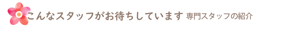 こんなスタッフがお待ちしています。専門スタッフの紹介