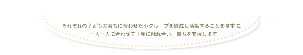 それぞれの子どもの育ちに合わせた小グループを編成し活動することを基本に、一人ひとりに合わせて丁寧にふれあい、育ちを支援します。