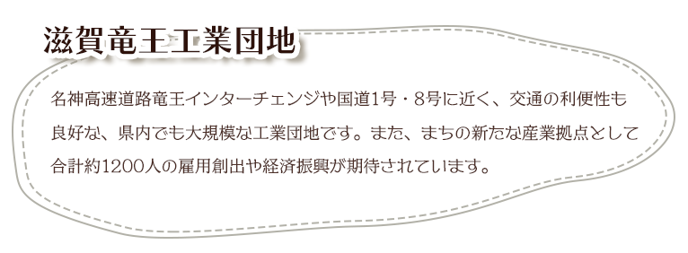 名神高速道路竜王インターチェンジや国道1号・8号に近く、交通の利便性も良好な、県内でも大規模な工業団地です。また、まちの新たな産業拠点として合計約1200人の雇用創出や経済振興が期待されています。