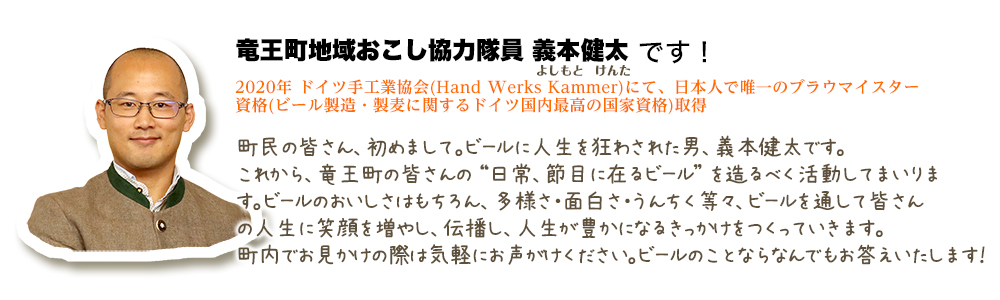 町民の皆さん、初めまして。ビールに人生を狂わされた男、義本健太です。これから、竜王町の皆さんの "日常、節目に在るビール" を造るべく活動してまいります。ビールのおいしさはもちろん、多様さ・面白さ・うんちく等々、ビールを通して皆さんの人生に笑顔を増やし、伝播し、人生が豊かになるきっかけをつくっていきます。町内でお見かけの際は気軽にお声がけください。ビールのことならなんでもお答えいたします！