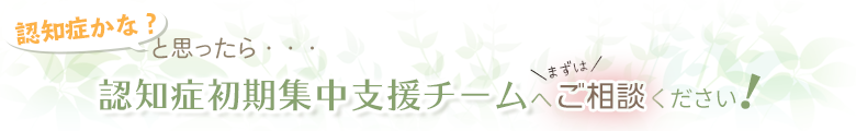 「認知症かな？」と思ったら認知症初期集中支援チームへご相談ください