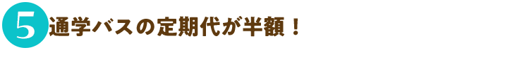 5.通学バスの定期代が半額！