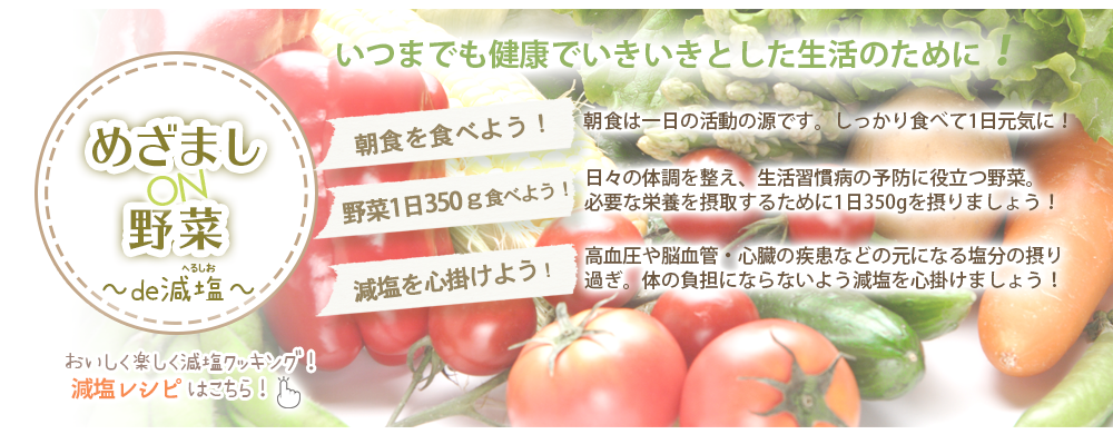 めざましON野菜～de減塩～いつまでも健康でいきいきとした生活のために！朝食を食べよう！野菜1日350gを食べよう！減塩を心がけよう！クリックすると減塩レシピ「めざましON野菜～de減塩～レシピ」が開きます